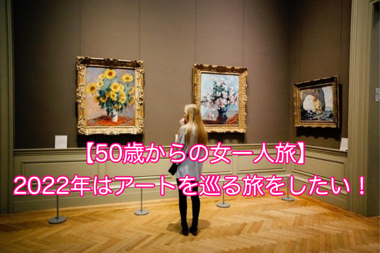 【50歳からの女一人旅】2022年はアートを巡る旅をしたい！ 50歳からの女一人旅〜海外から国内日帰り旅行まで